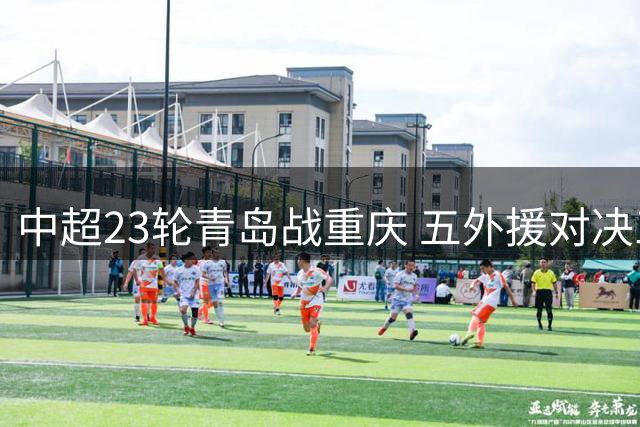 中超23轮青岛战重庆 五外援对决三外援阵容揭晓