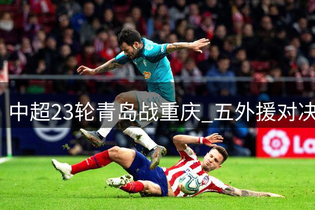 中超23轮青岛战重庆 五外援对决三外援阵容揭晓