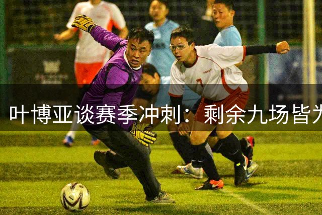 叶博亚谈赛季冲刺：剩余九场皆为关键战，团结至上