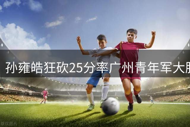 孙雍皓狂砍25分率广州青年军大胜浙江 欧懿远空砍21分难救主