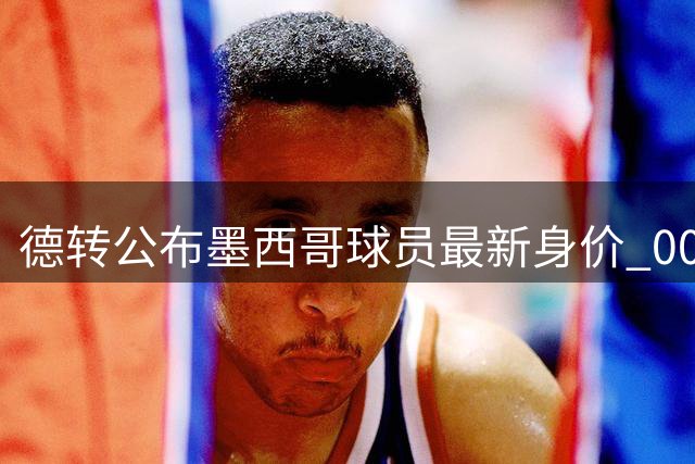 德转公布墨西哥球员最新身价 00后新星压西甲名将登顶