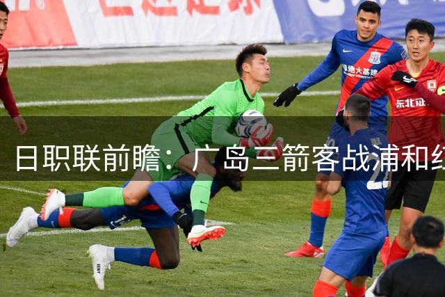日职联前瞻：广岛三箭客战浦和红钻 核心缺阵影响几何？