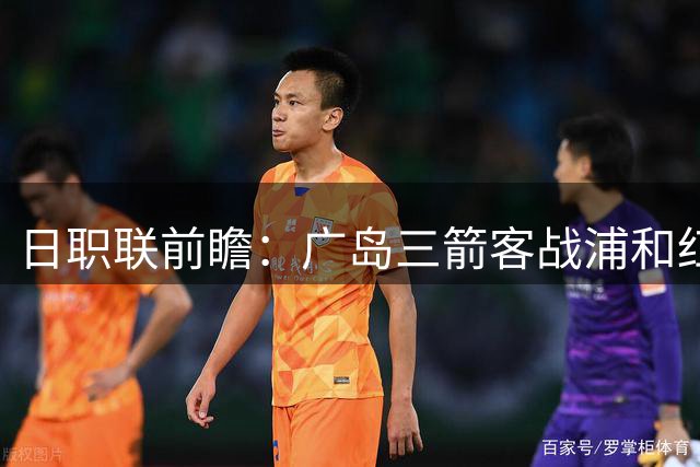 日职联前瞻：广岛三箭客战浦和红钻 核心缺阵影响几何？