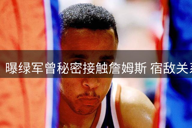 曝绿军曾秘密接触詹姆斯 宿敌关系难挡传奇老将追逐战