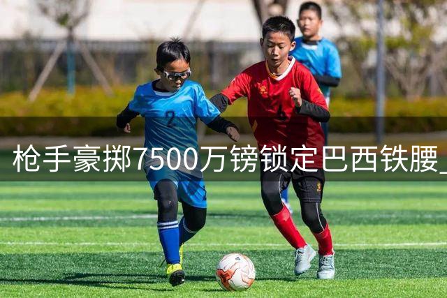 枪手豪掷7500万镑锁定巴西铁腰 吉马良斯正式登陆酋长球场
