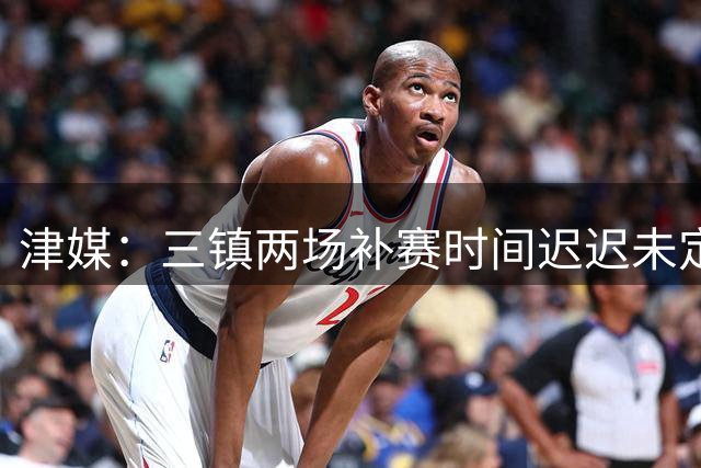 津媒：三镇两场补赛时间迟迟未定，让身前的津门虎队感觉不踏实