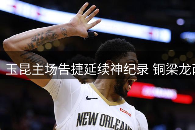 玉昆主场告捷延续神纪录 铜梁龙两后卫失误酿苦果