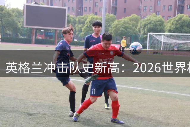 英格兰冲击队史新高：2026世界杯季军之争成关键之战