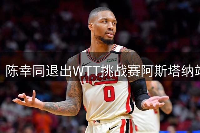 陈幸同退出WTT挑战赛阿斯塔纳站 西班牙选手张璇递补参赛