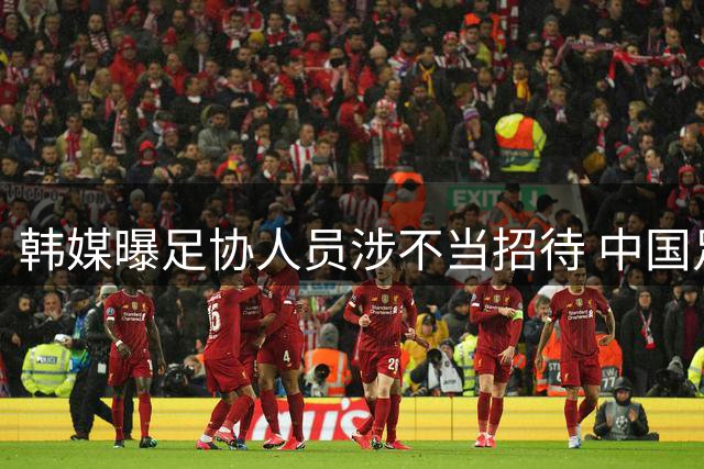韩媒曝足协人员涉不当招待 中国足协启动调查程序